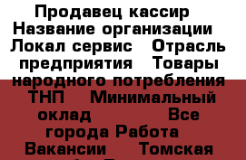 Продавец-кассир › Название организации ­ Локал сервис › Отрасль предприятия ­ Товары народного потребления (ТНП) › Минимальный оклад ­ 28 000 - Все города Работа » Вакансии   . Томская обл.,Томск г.